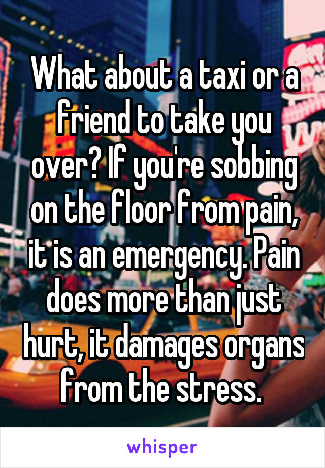 What about a taxi or a friend to take you over? If you're sobbing on the floor from pain, it is an emergency. Pain does more than just hurt, it damages organs from the stress. 