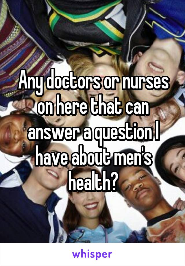 Any doctors or nurses on here that can answer a question I have about men's health?