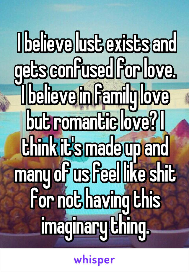  I believe lust exists and gets confused for love. I believe in family love but romantic love? I think it's made up and many of us feel like shit for not having this imaginary thing.