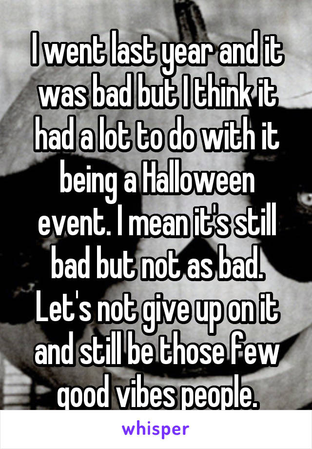 I went last year and it was bad but I think it had a lot to do with it being a Halloween event. I mean it's still bad but not as bad. Let's not give up on it and still be those few good vibes people.
