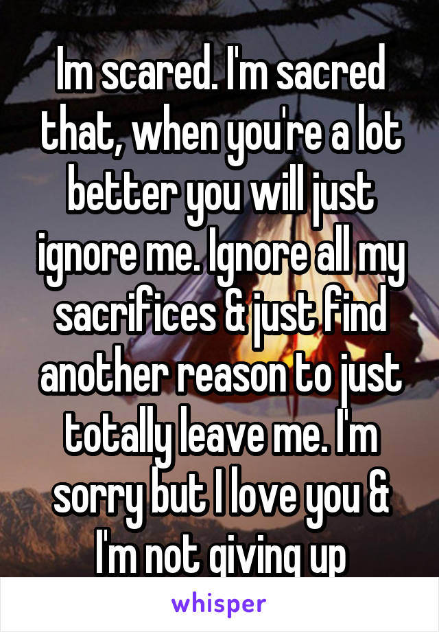 Im scared. I'm sacred that, when you're a lot better you will just ignore me. Ignore all my sacrifices & just find another reason to just totally leave me. I'm sorry but I love you & I'm not giving up