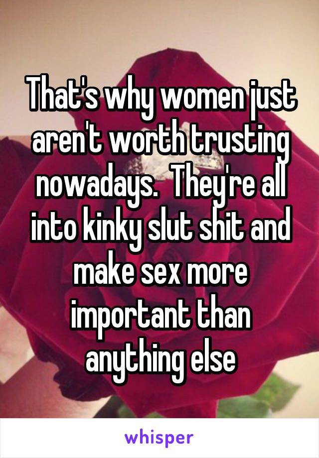 That's why women just aren't worth trusting nowadays.  They're all into kinky slut shit and make sex more important than anything else