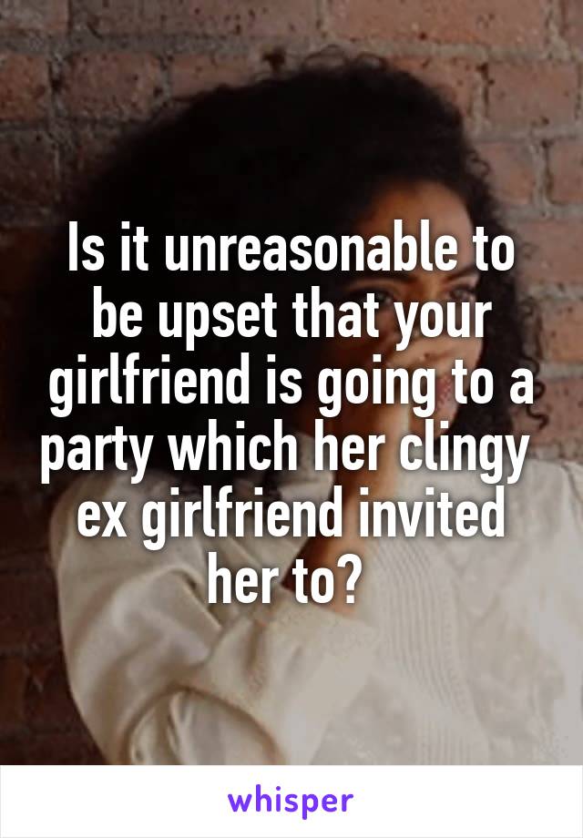 Is it unreasonable to be upset that your girlfriend is going to a party which her clingy  ex girlfriend invited her to? 