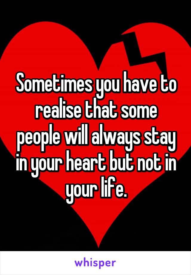 Sometimes you have to realise that some people will always stay in your heart but not in your life.
