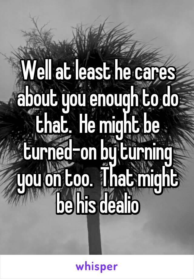 Well at least he cares about you enough to do that.  He might be turned-on by turning you on too.  That might be his dealio