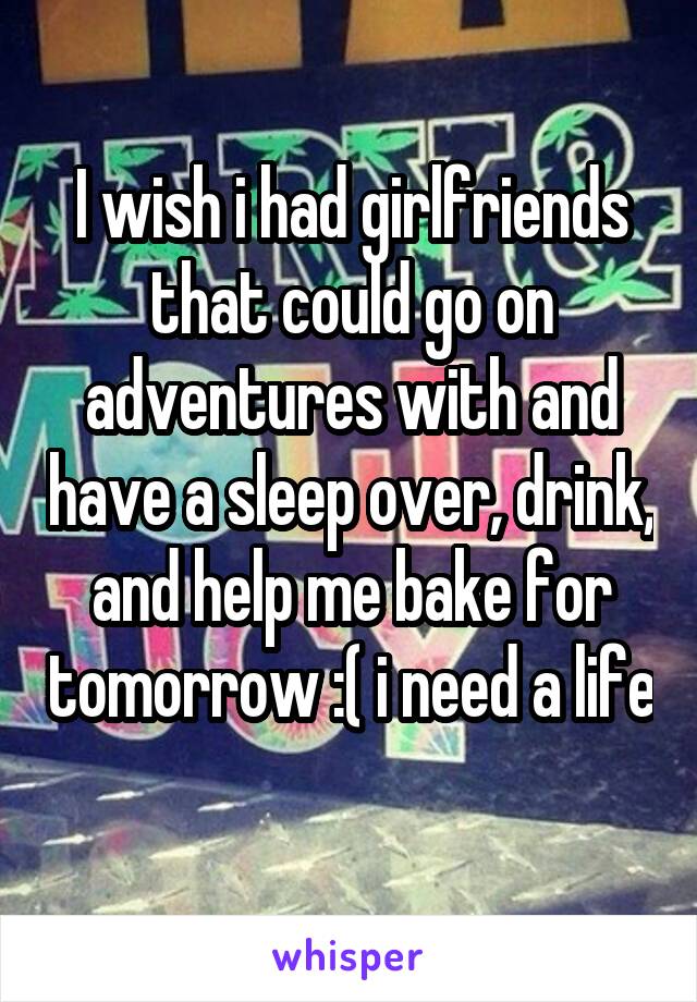 I wish i had girlfriends that could go on adventures with and have a sleep over, drink, and help me bake for tomorrow :( i need a life 