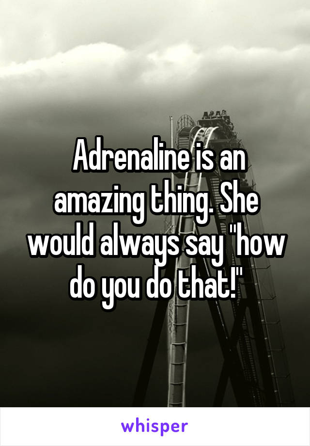  Adrenaline is an amazing thing. She would always say "how do you do that!"