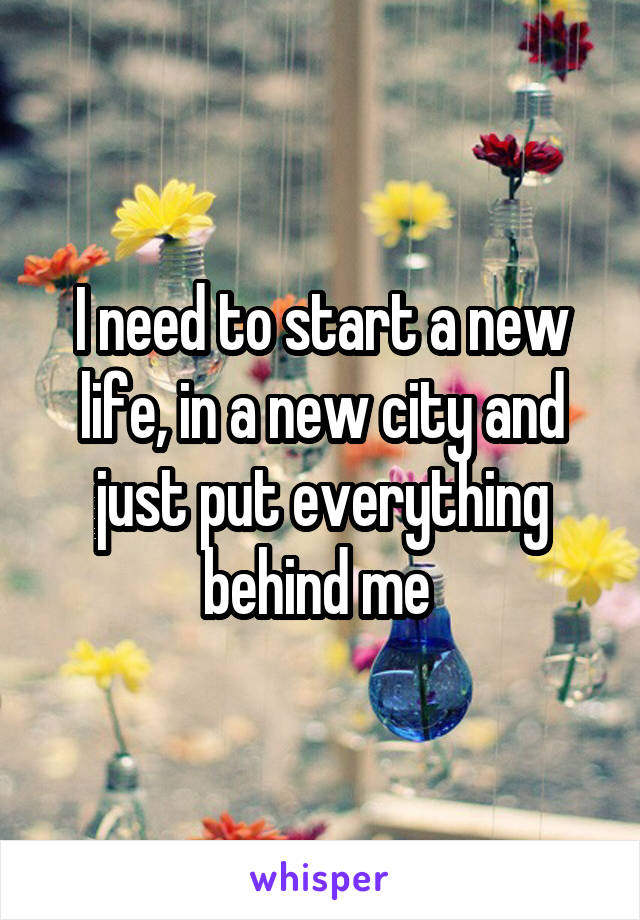 I need to start a new life, in a new city and just put everything behind me 