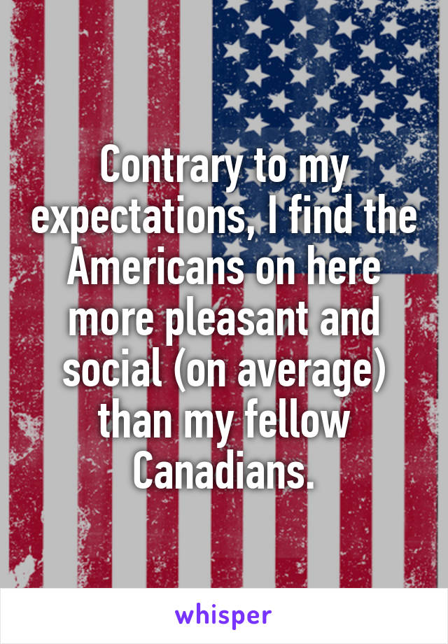 Contrary to my expectations, I find the Americans on here more pleasant and social (on average) than my fellow Canadians.