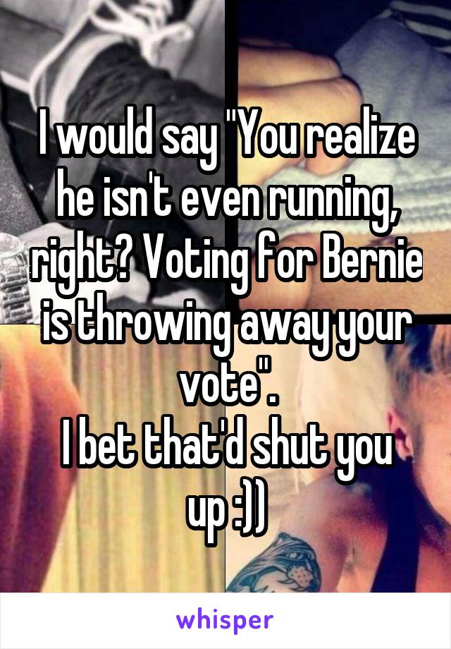 I would say "You realize he isn't even running, right? Voting for Bernie is throwing away your vote".
I bet that'd shut you up :))