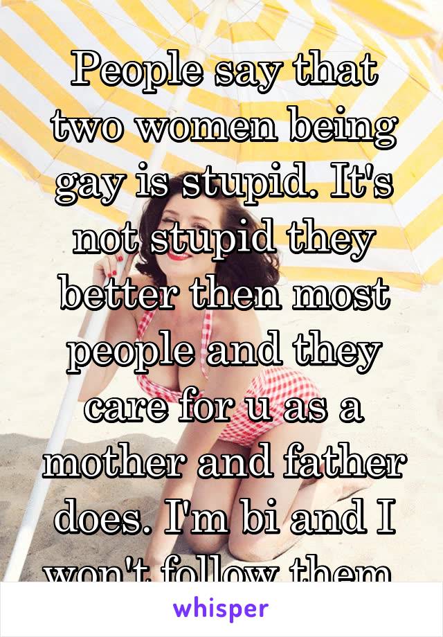 People say that two women being gay is stupid. It's not stupid they better then most people and they care for u as a mother and father does. I'm bi and I won't follow them 