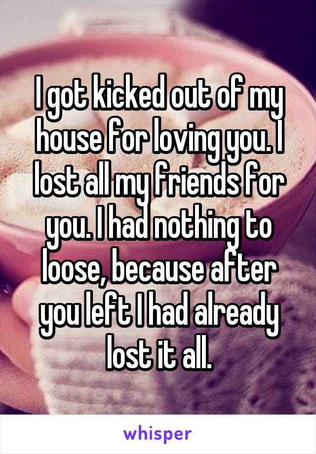 I got kicked out of my house for loving you. I lost all my friends for you. I had nothing to loose, because after you left I had already lost it all.