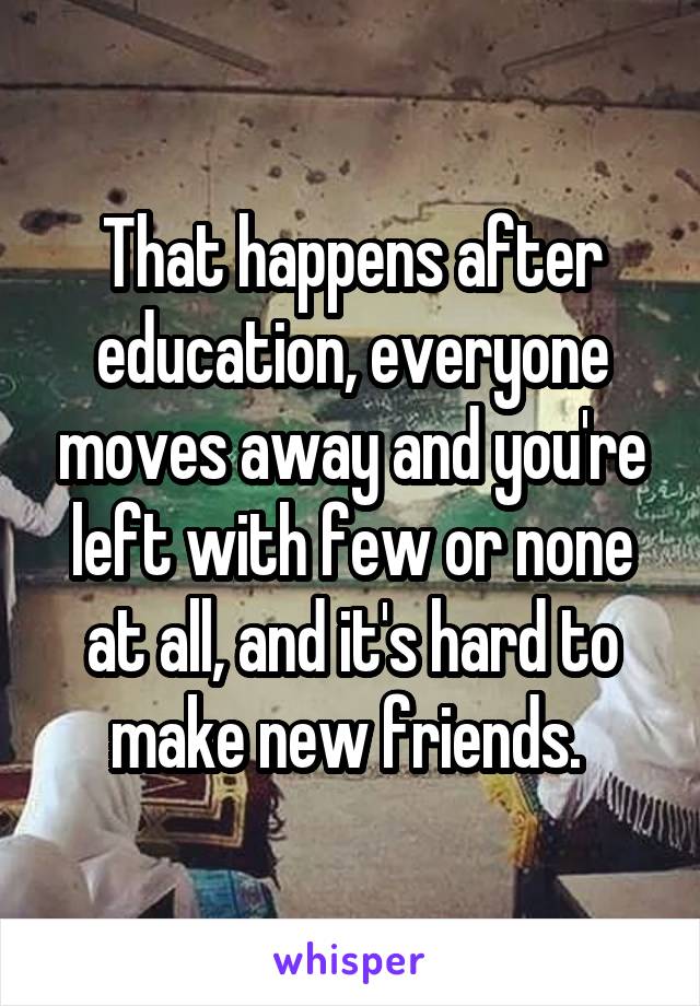 That happens after education, everyone moves away and you're left with few or none at all, and it's hard to make new friends. 