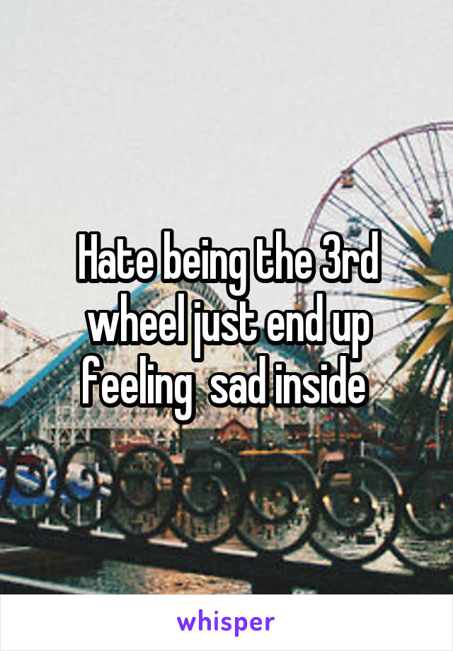 Hate being the 3rd wheel just end up feeling  sad inside 