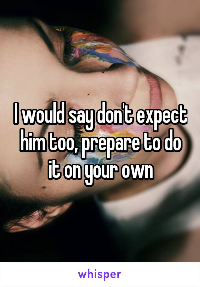 I would say don't expect him too, prepare to do it on your own