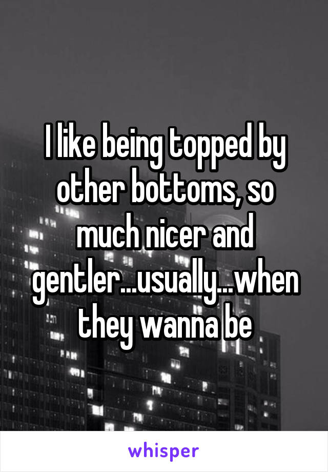 I like being topped by other bottoms, so much nicer and gentler...usually...when they wanna be