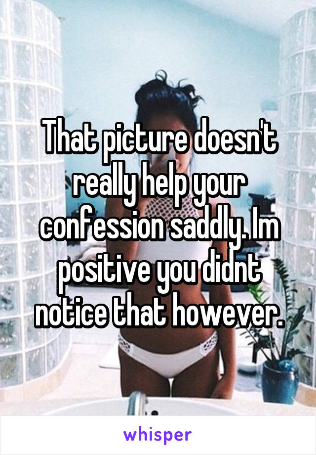 That picture doesn't really help your confession saddly. Im positive you didnt notice that however.