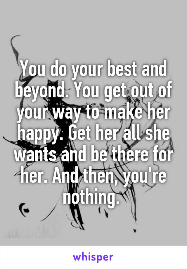 You do your best and beyond. You get out of your way to make her happy. Get her all she wants and be there for her. And then, you're nothing. 