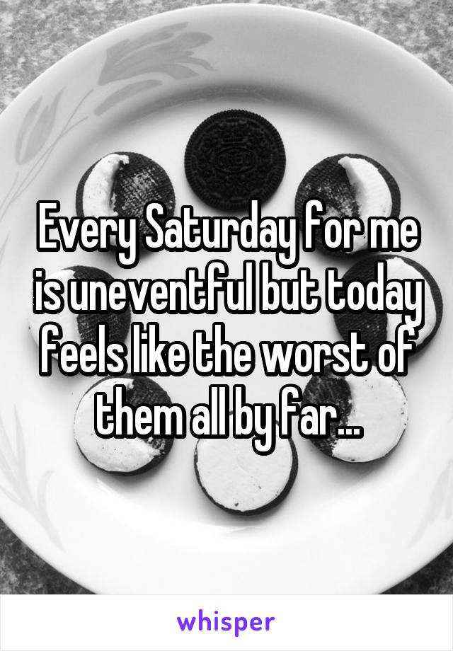 Every Saturday for me is uneventful but today feels like the worst of them all by far...