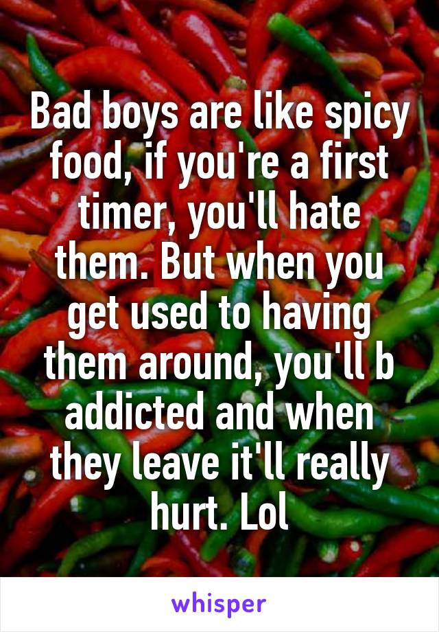 Bad boys are like spicy food, if you're a first timer, you'll hate them. But when you get used to having them around, you'll b addicted and when they leave it'll really hurt. Lol