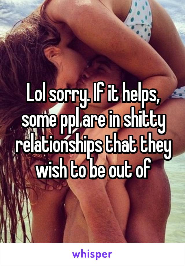Lol sorry. If it helps, some ppl are in shitty relationships that they wish to be out of