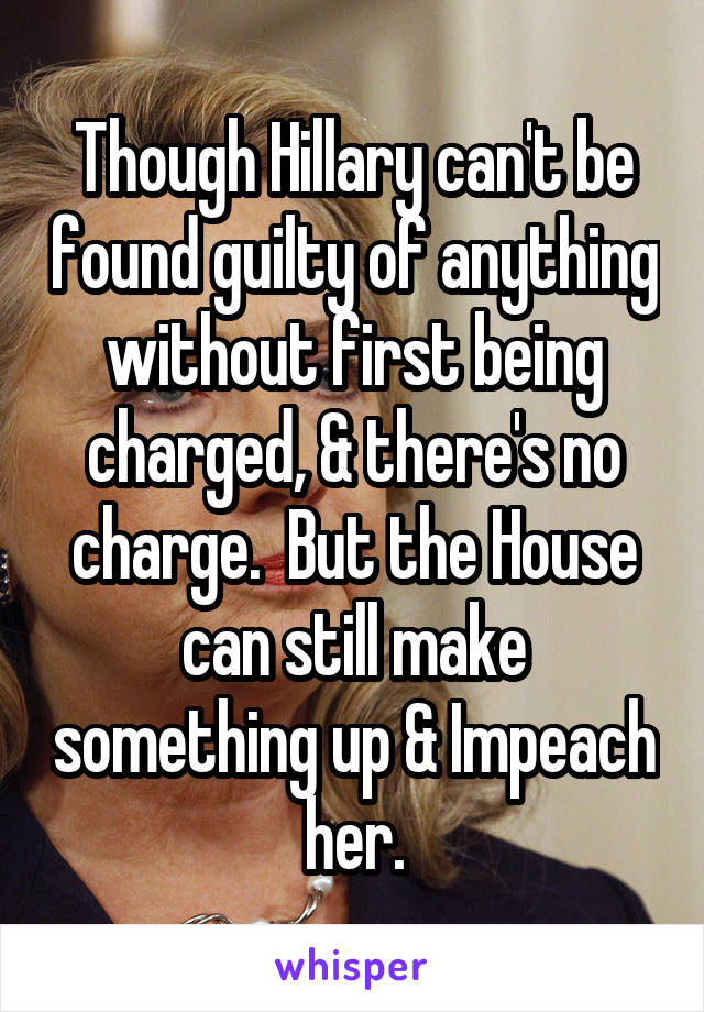 Though Hillary can't be found guilty of anything without first being charged, & there's no charge.  But the House can still make something up & Impeach her.