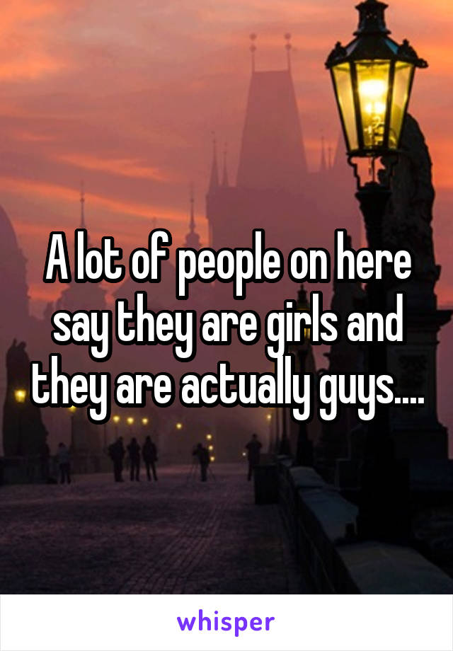 A lot of people on here say they are girls and they are actually guys....
