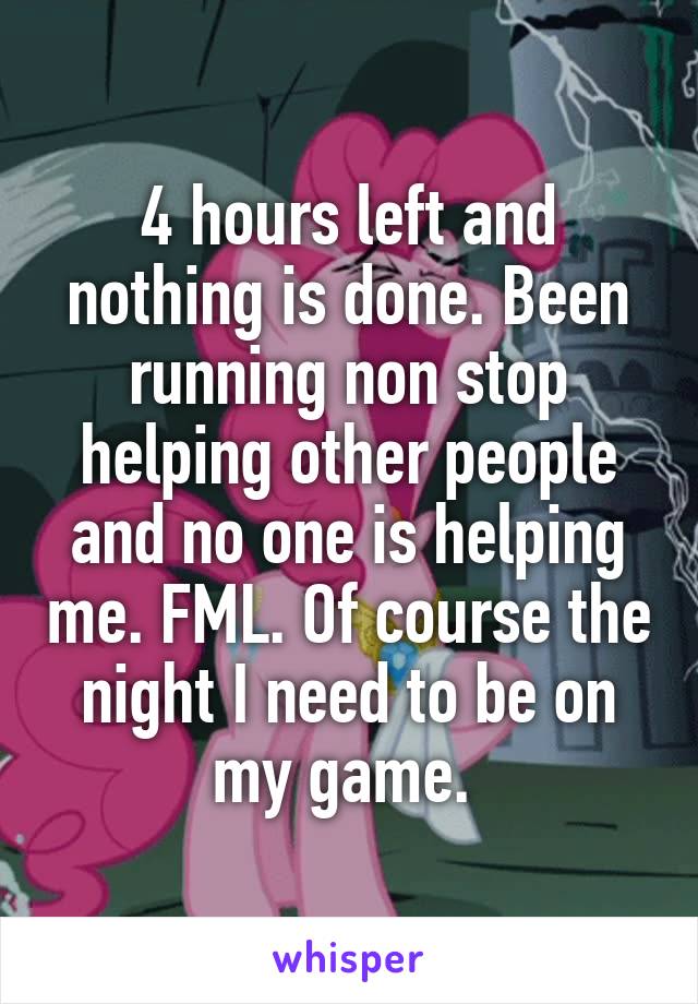 4 hours left and nothing is done. Been running non stop helping other people and no one is helping me. FML. Of course the night I need to be on my game. 