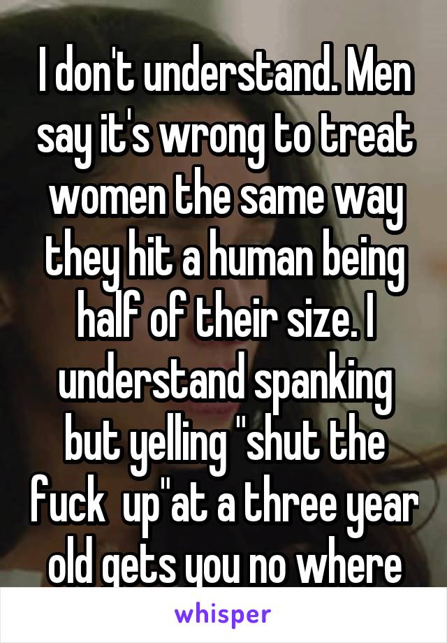 I don't understand. Men say it's wrong to treat women the same way they hit a human being half of their size. I understand spanking but yelling "shut the fuck  up"at a three year old gets you no where