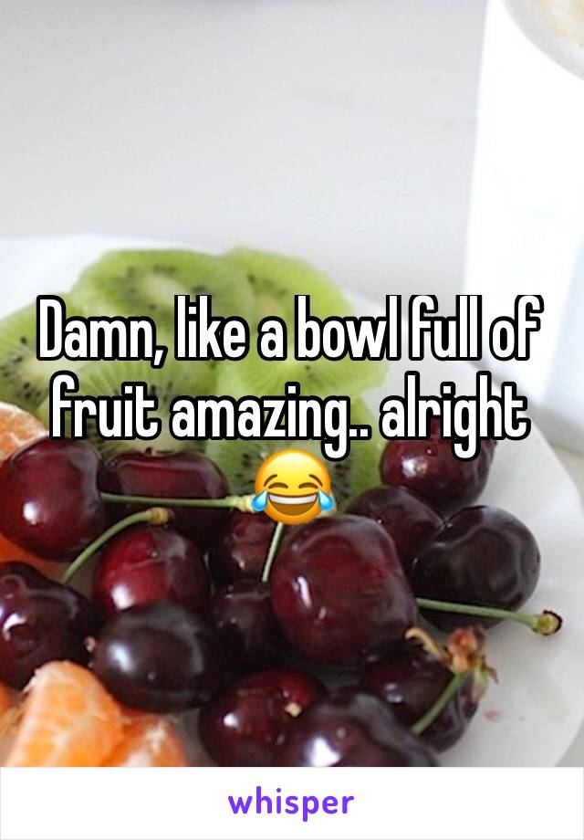 Damn, like a bowl full of fruit amazing.. alright 😂