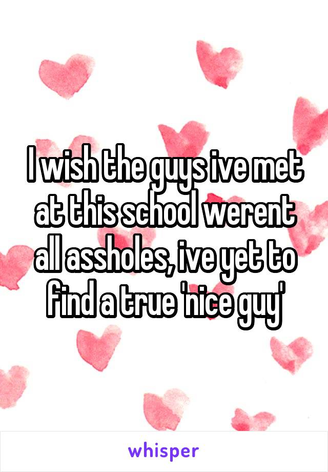 I wish the guys ive met at this school werent all assholes, ive yet to find a true 'nice guy'