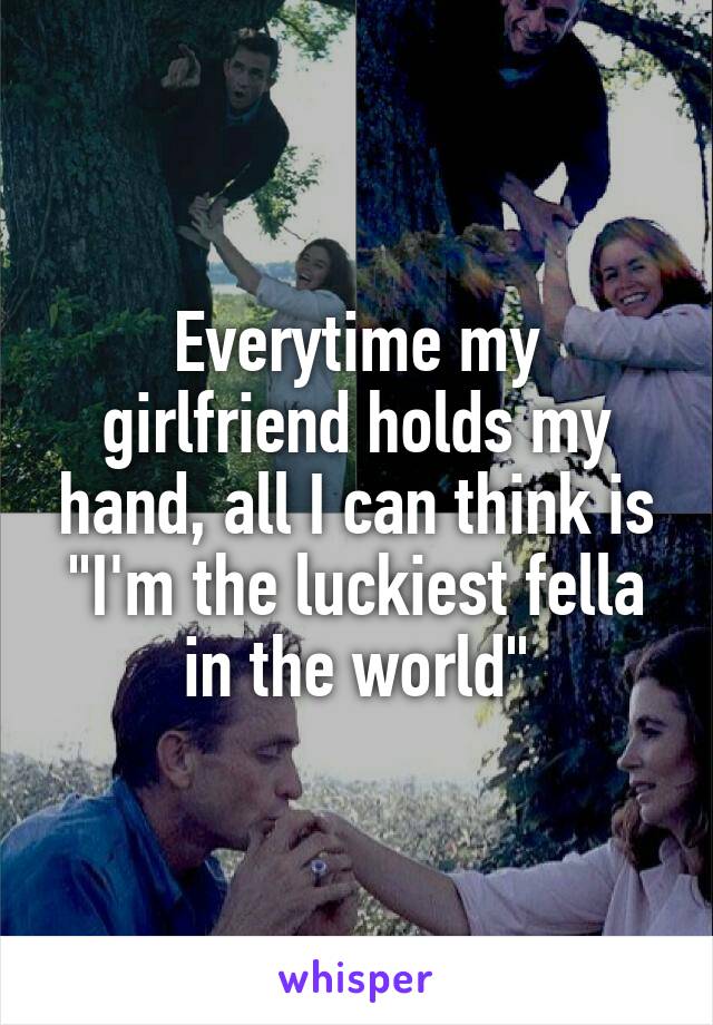 Everytime my girlfriend holds my hand, all I can think is "I'm the luckiest fella in the world"