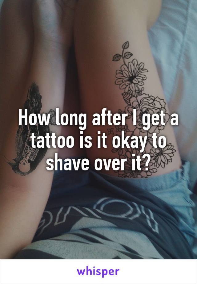 How long after I get a tattoo is it okay to shave over it?