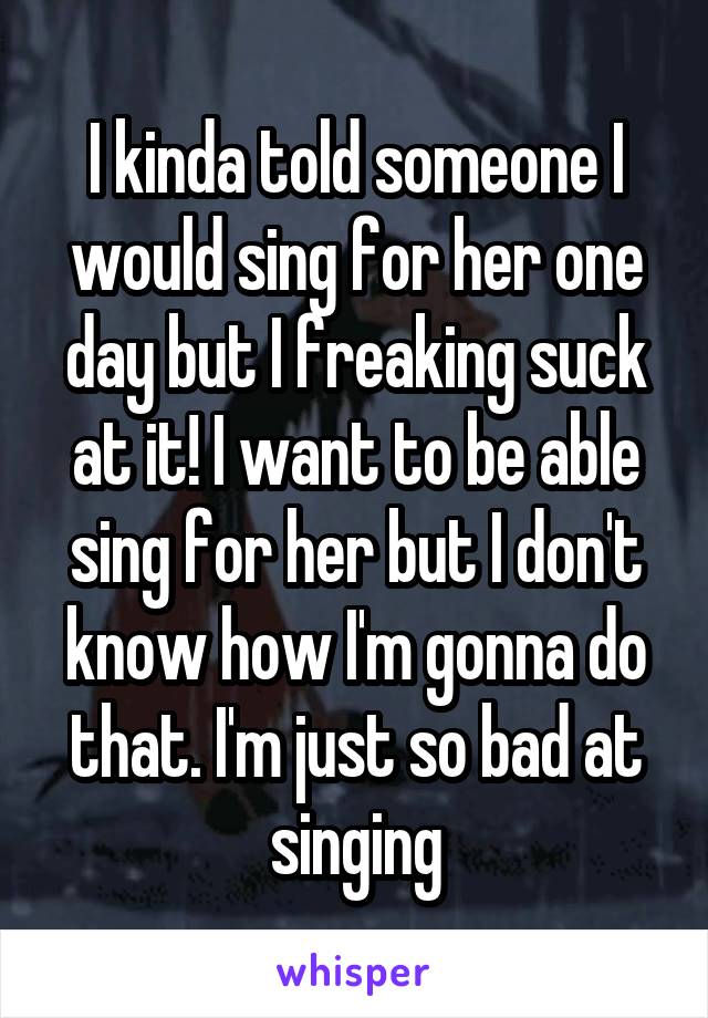 I kinda told someone I would sing for her one day but I freaking suck at it! I want to be able sing for her but I don't know how I'm gonna do that. I'm just so bad at singing