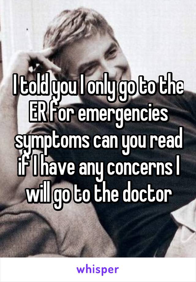 I told you I only go to the ER for emergencies symptoms can you read if I have any concerns I will go to the doctor