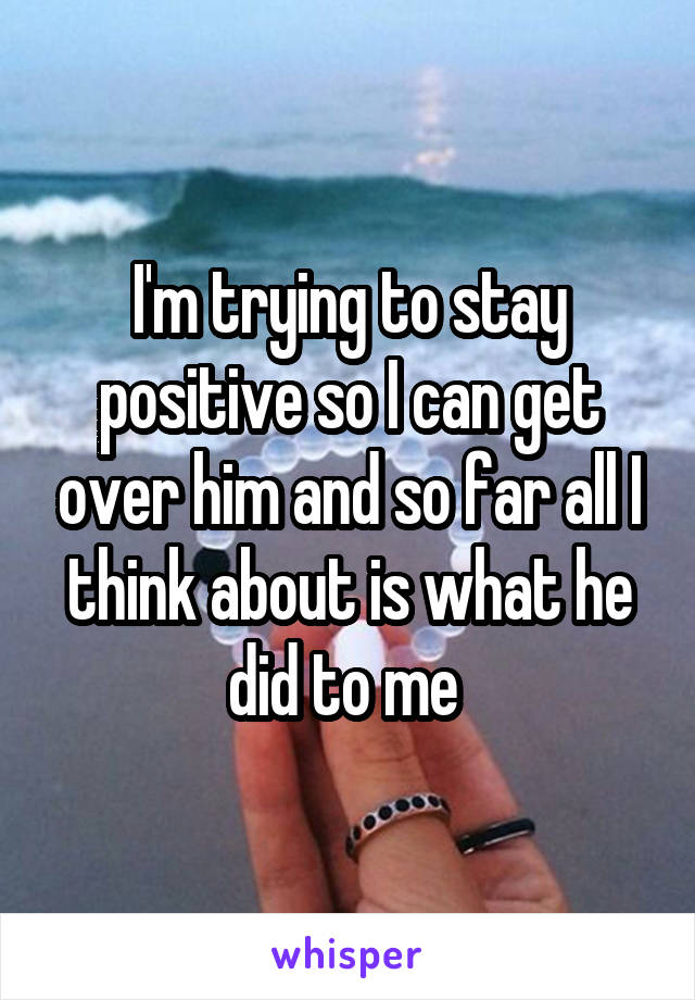 I'm trying to stay positive so I can get over him and so far all I think about is what he did to me 