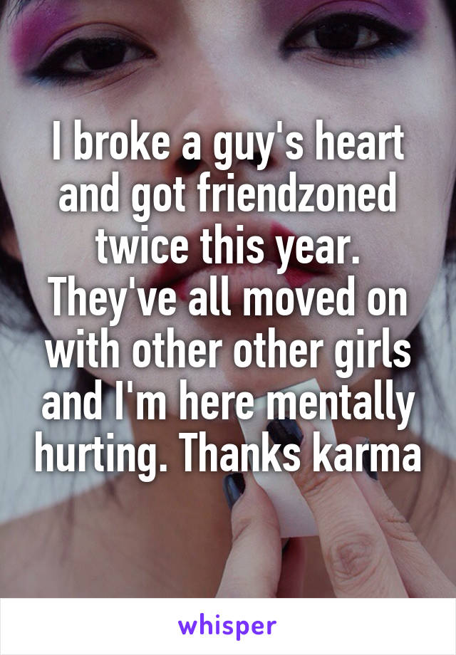 I broke a guy's heart and got friendzoned twice this year. They've all moved on with other other girls and I'm here mentally hurting. Thanks karma 
