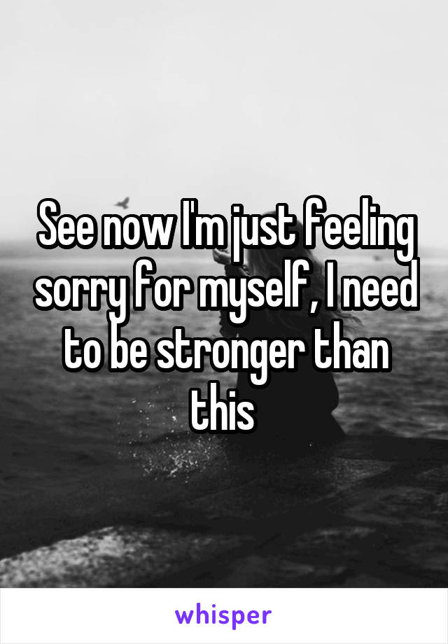 See now I'm just feeling sorry for myself, I need to be stronger than this 