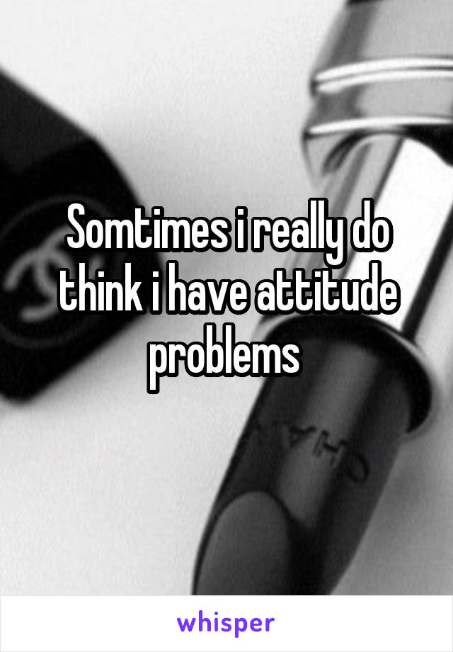 Somtimes i really do think i have attitude problems 
