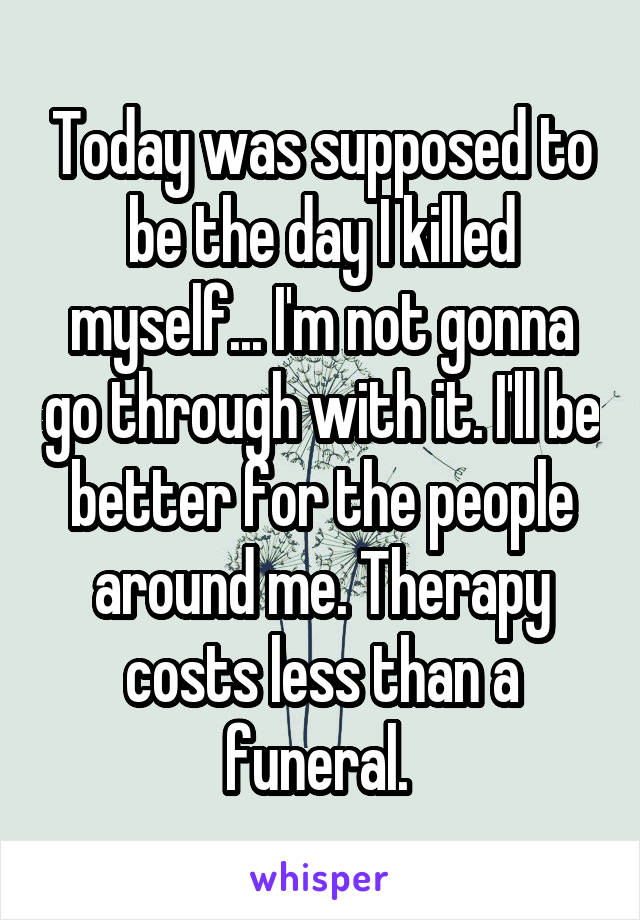 Today was supposed to be the day I killed myself... I'm not gonna go through with it. I'll be better for the people around me. Therapy costs less than a funeral. 