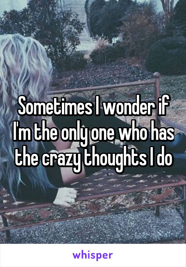 Sometimes I wonder if I'm the only one who has the crazy thoughts I do