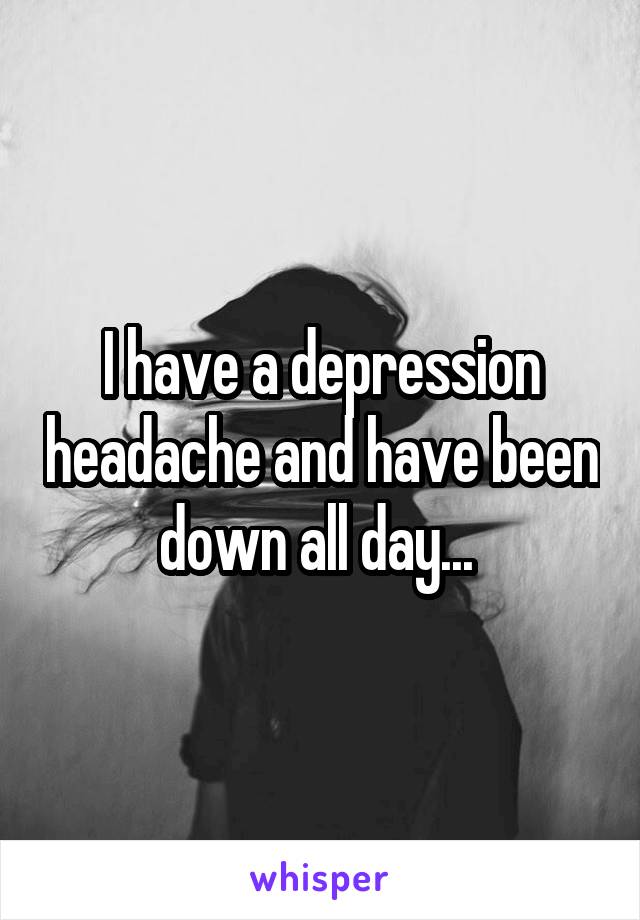 I have a depression headache and have been down all day... 