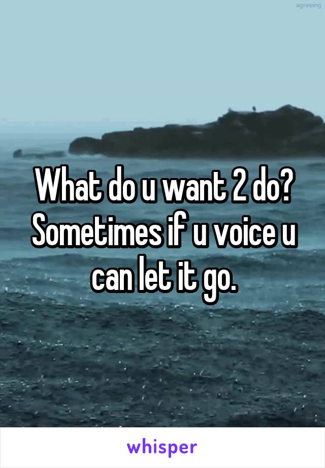 What do u want 2 do? Sometimes if u voice u can let it go.