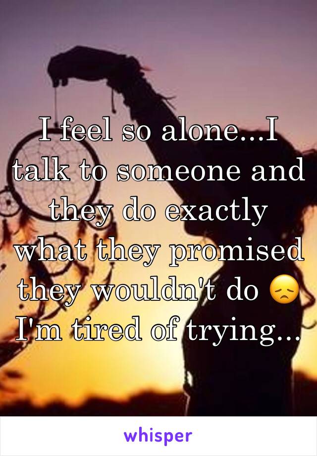 I feel so alone...I talk to someone and they do exactly what they promised they wouldn't do 😞 I'm tired of trying...