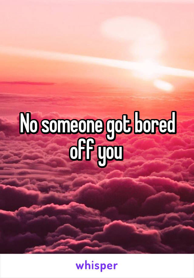 No someone got bored off you 