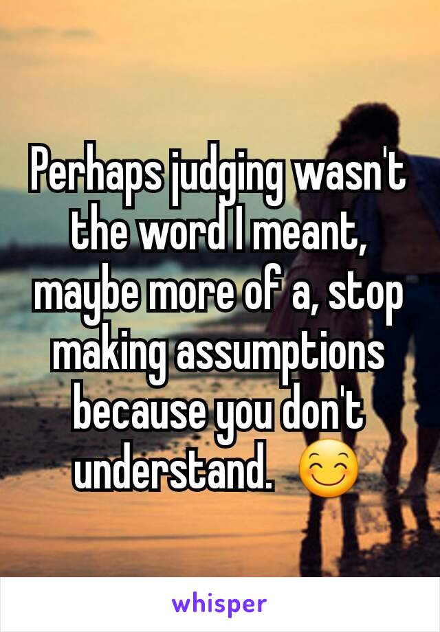 Perhaps judging wasn't the word I meant,  maybe more of a, stop making assumptions because you don't understand.  😊