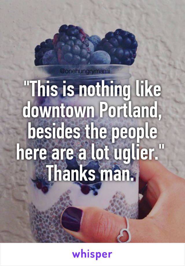 "This is nothing like downtown Portland, besides the people here are a lot uglier." 
Thanks man. 