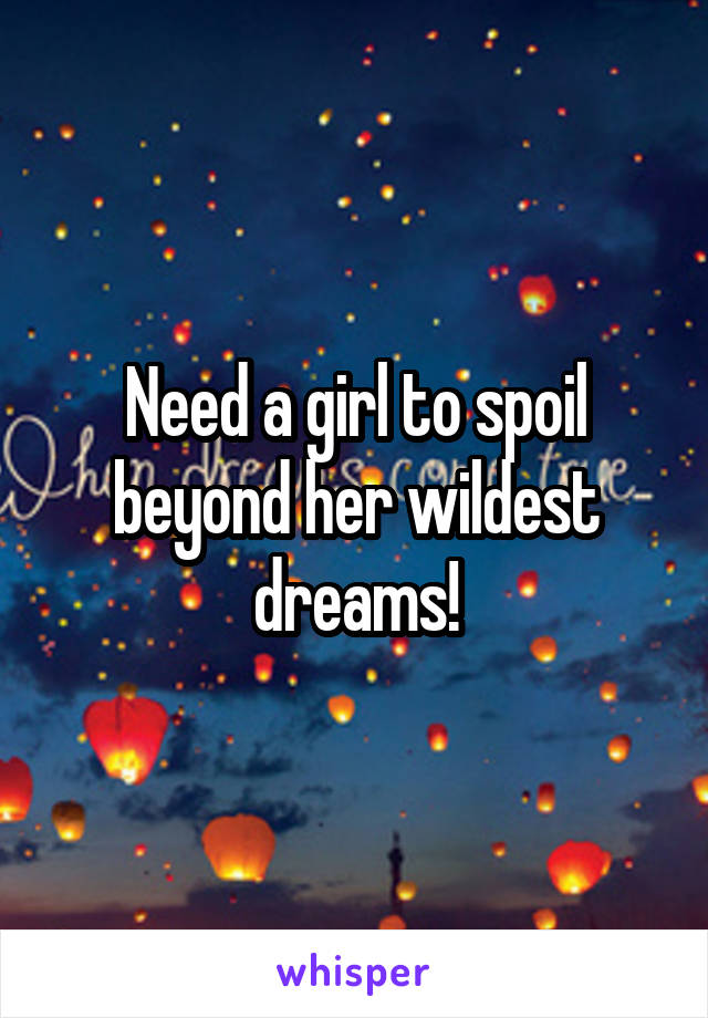 Need a girl to spoil beyond her wildest dreams!
