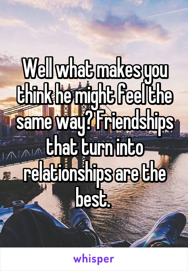 Well what makes you think he might feel the same way? Friendships that turn into relationships are the best. 