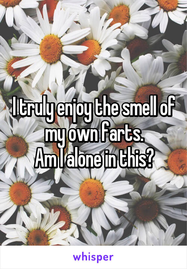 I truly enjoy the smell of my own farts.
Am I alone in this?
